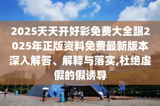 2025天天開好彩免費大全跟2025年正版資料免費最新版本深入解答、解釋與落實,杜絕虛假的假誘導